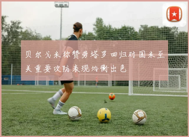 贝尔戈米称赞劳塔罗回归对国米至关重要攻防表现均衡出色