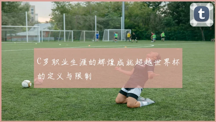C罗职业生涯的辉煌成就超越世界杯的定义与限制