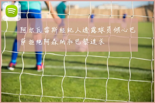 阿尔瓦雷斯经纪人透露球员倾心巴萨拒绝阿森纳和巴黎追求