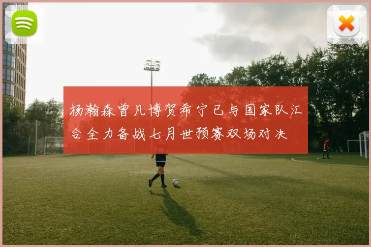 杨瀚森曾凡博贺希宁已与国家队汇合全力备战七月世预赛双场对决