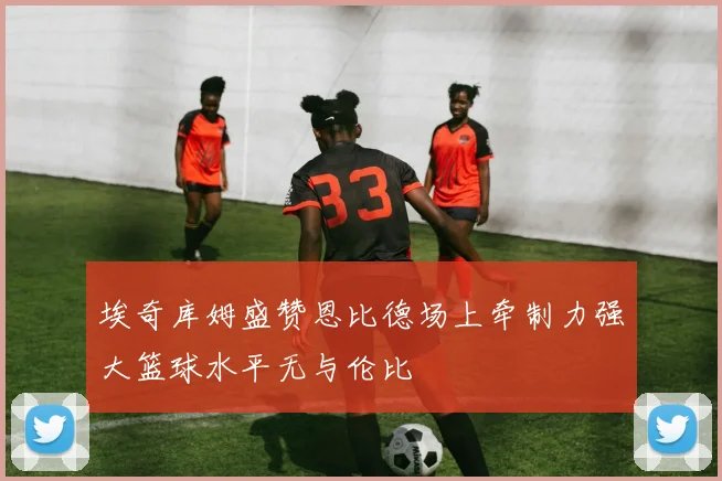 埃奇库姆盛赞恩比德场上牵制力强大篮球水平无与伦比