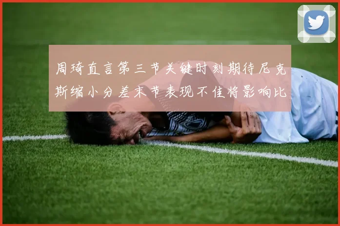 周琦直言第三节关键时刻期待尼克斯缩小分差末节表现不佳将影响比赛结果