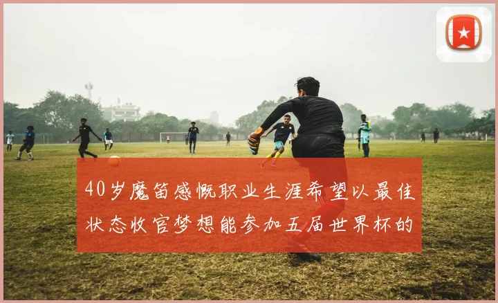 40岁魔笛感慨职业生涯希望以最佳状态收官梦想能参加五届世界杯的壮举