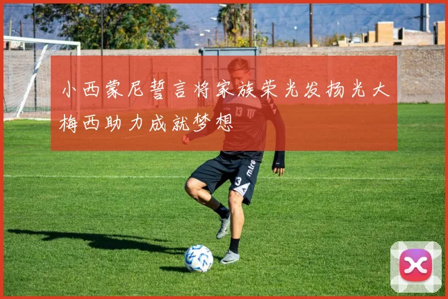 小西蒙尼誓言将家族荣光发扬光大梅西助力成就梦想