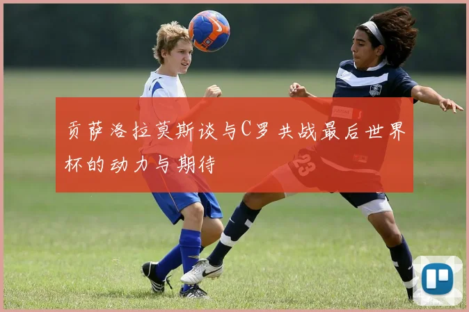 贡萨洛拉莫斯谈与C罗共战最后世界杯的动力与期待