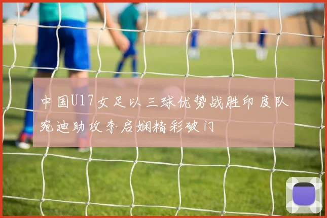 中国U17女足以三球优势战胜印度队宛迪助攻李启娴精彩破门