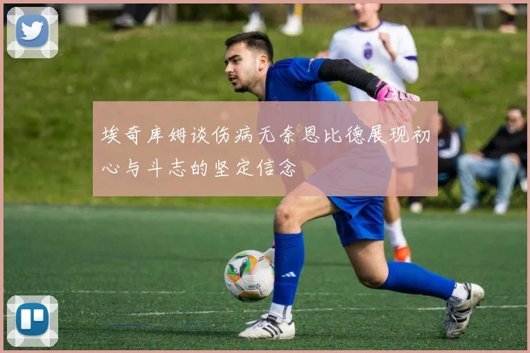 埃奇库姆谈伤病无奈恩比德展现初心与斗志的坚定信念