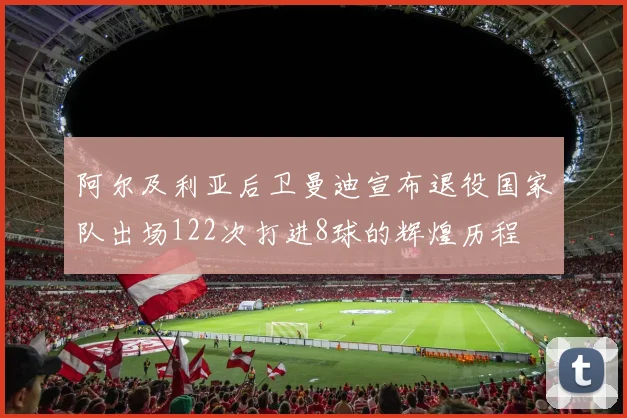 阿尔及利亚后卫曼迪宣布退役国家队出场122次打进8球的辉煌历程