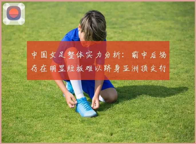 中国女足整体实力分析：前中后场存在明显短板难以跻身亚洲顶尖行列