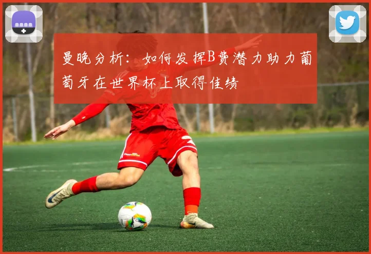 曼晚分析：如何发挥B费潜力助力葡萄牙在世界杯上取得佳绩