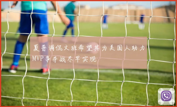 夏普调侃文班希望其为美国人助力MVP争夺战尽早实现