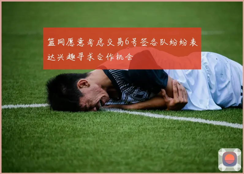 篮网愿意考虑交易6号签各队纷纷表达兴趣寻求合作机会