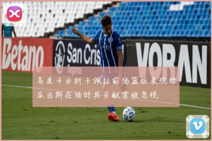 乌度卡分析卡佩拉前场篮板表现称亚当斯在场时其贡献常被忽视