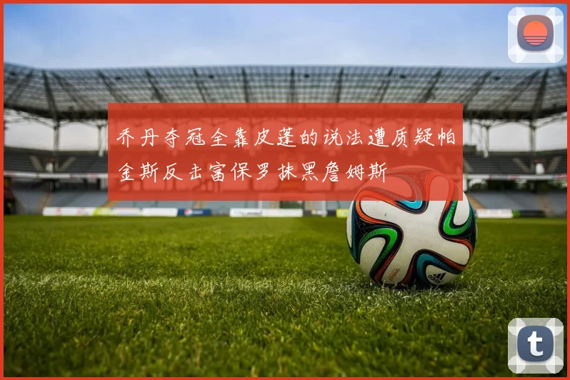 乔丹夺冠全靠皮蓬的说法遭质疑帕金斯反击富保罗抹黑詹姆斯