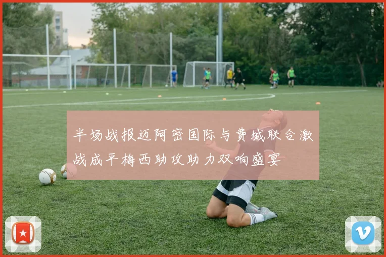 半场战报迈阿密国际与费城联合激战成平梅西助攻助力双响盛宴