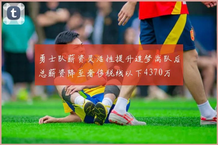 勇士队薪资灵活性提升追梦离队后总薪资降至奢侈税线以下4370万