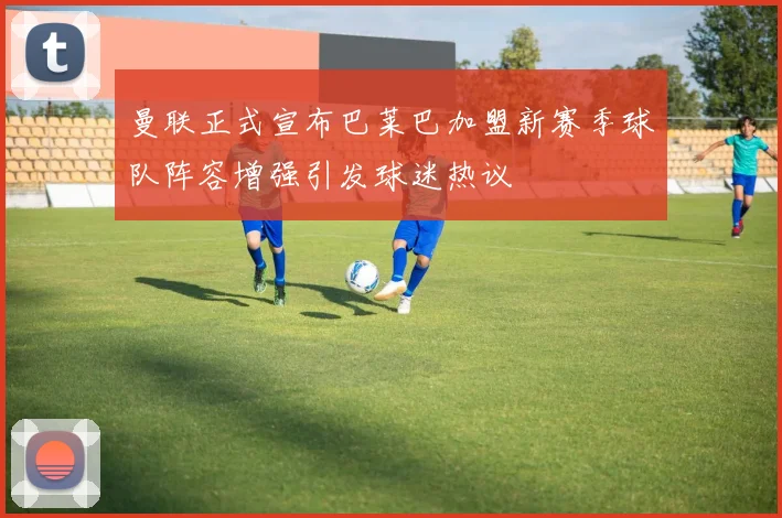 曼联正式宣布巴莱巴加盟新赛季球队阵容增强引发球迷热议