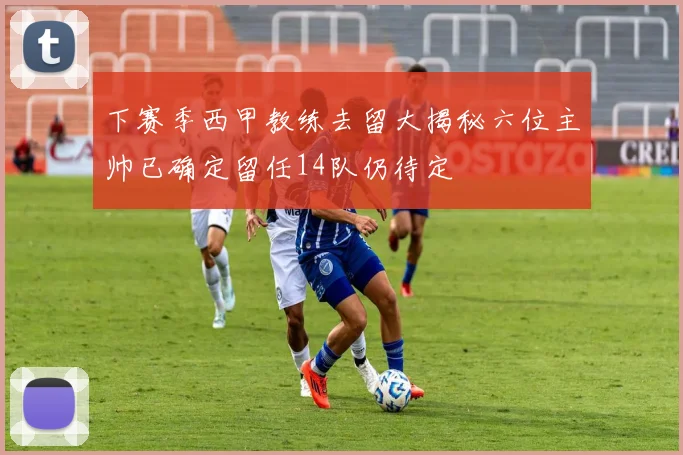 下赛季西甲教练去留大揭秘六位主帅已确定留任14队仍待定